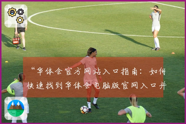 “华体会官方网站入口指南：如何快速找到华体会电脑版官网入口并享受优质服务体验”