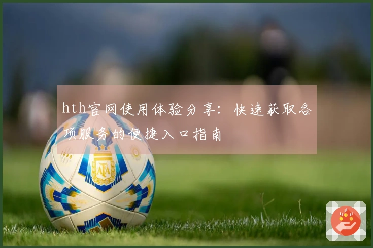hth官网使用体验分享：快速获取各项服务的便捷入口指南