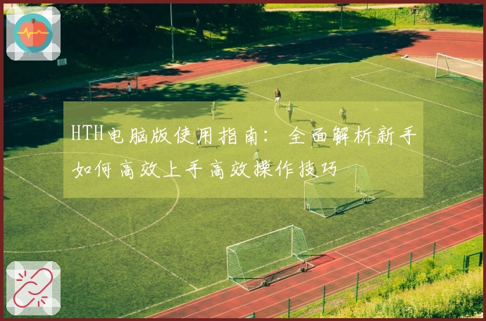 HTH电脑版使用指南：全面解析新手如何高效上手高效操作技巧